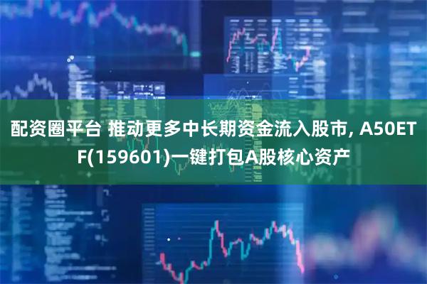 配资圈平台 推动更多中长期资金流入股市, A50ETF(159601)一键打包A股核心资产