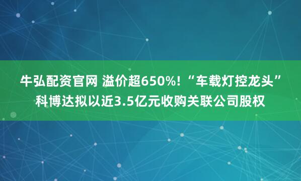 牛弘配资官网 溢价超650%! “车载灯控龙头”科博达拟以近3.5亿元收购关联公司股权