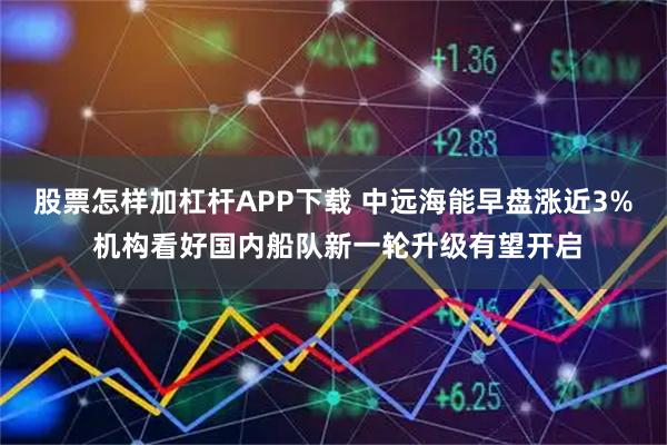 股票怎样加杠杆APP下载 中远海能早盘涨近3% 机构看好国内船队新一轮升级有望开启