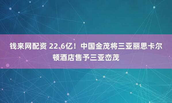 钱来网配资 22.6亿！中国金茂将三亚丽思卡尔顿酒店售予三亚峦茂