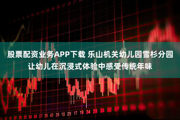 股票配资业务APP下载 乐山机关幼儿园雪杉分园让幼儿在沉浸式体验中感受传统年味