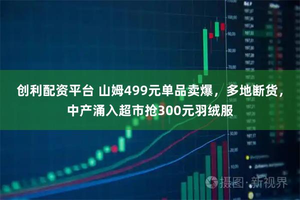 创利配资平台 山姆499元单品卖爆,多地断货,中产涌入超市抢300元羽绒服