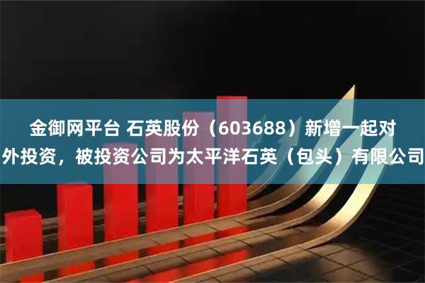 金御网平台 石英股份（603688）新增一起对外投资，被投资公司为太平洋石英（包头）有限公司