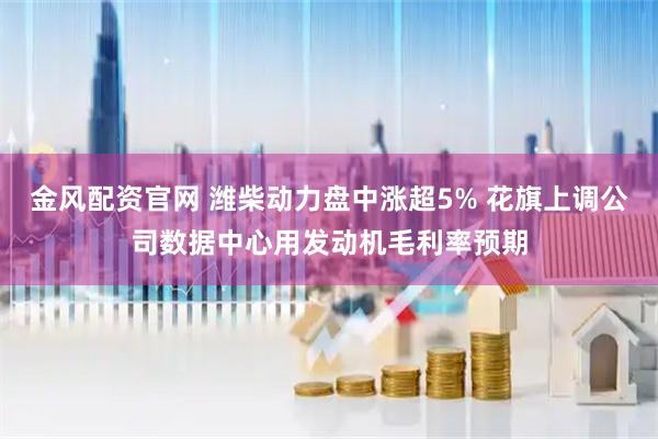 金风配资官网 潍柴动力盘中涨超5% 花旗上调公司数据中心用发动机毛利率预期