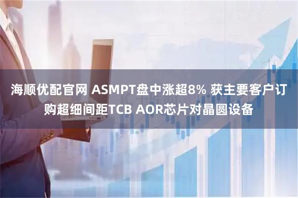 海顺优配官网 ASMPT盘中涨超8% 获主要客户订购超细间距TCB AOR芯片对晶圆设备