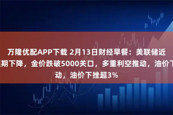 万隆优配APP下载 2月13日财经早餐：美联储近期降息预期下降，金价跌破5000关口，多重利空推动，油价下挫超3%