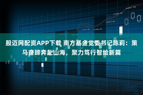 股迈网配资APP下载 南方基金党委书记陈莉：策马奋蹄奔赴山海，聚力笃行智绘新篇