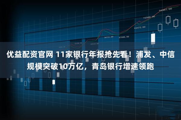优益配资官网 11家银行年报抢先看！浦发、中信规模突破10万亿，青岛银行增速领跑