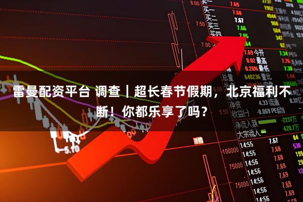 雷曼配资平台 调查｜超长春节假期，北京福利不断！你都乐享了吗？