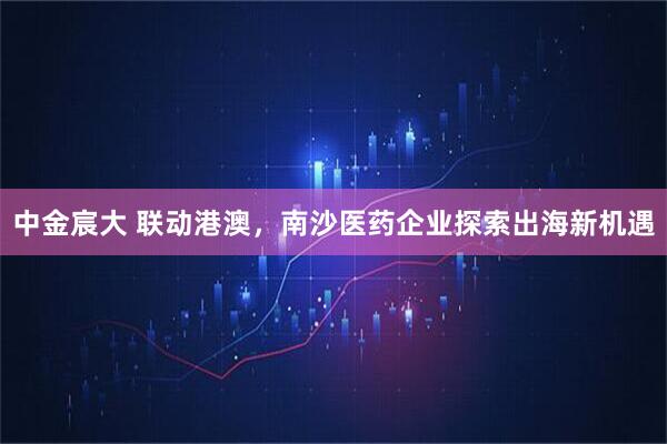 中金宸大 联动港澳，南沙医药企业探索出海新机遇