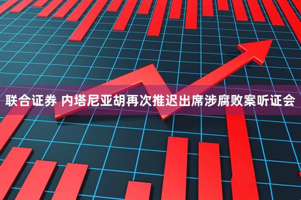 联合证券 内塔尼亚胡再次推迟出席涉腐败案听证会