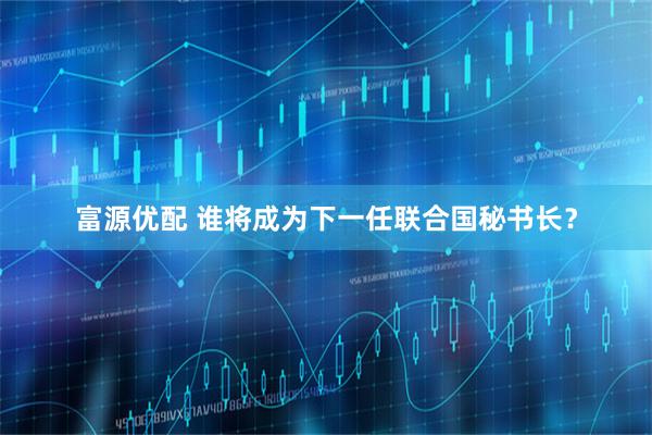富源优配 谁将成为下一任联合国秘书长？